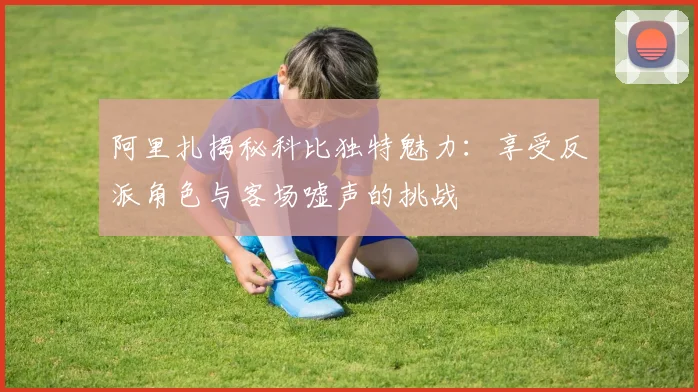 阿里扎揭秘科比独特魅力：享受反派角色与客场嘘声的挑战
