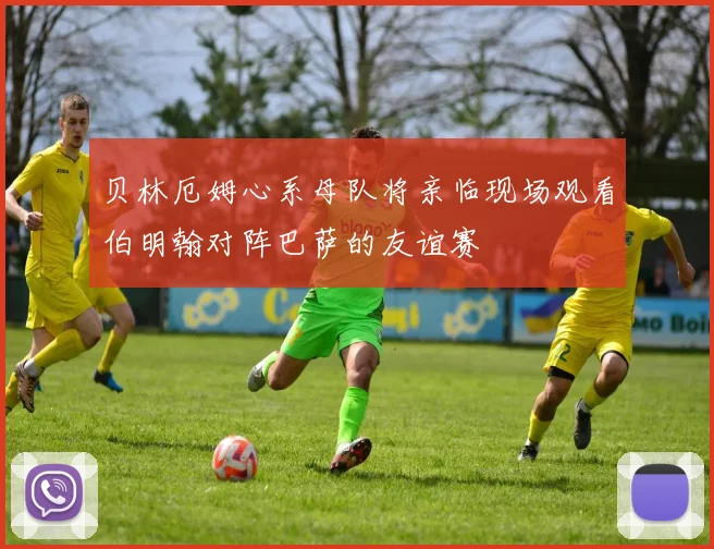 贝林厄姆心系母队将亲临现场观看伯明翰对阵巴萨的友谊赛